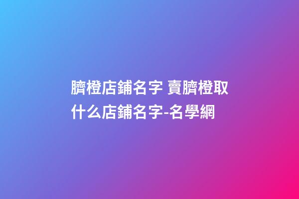 臍橙店鋪名字 賣臍橙取什么店鋪名字-名學網-第1張-店鋪起名-玄機派